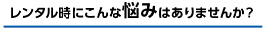 レンタル時にこんなお悩みありませんか？